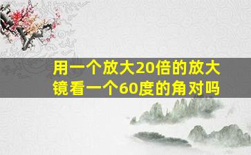 用一个放大20倍的放大镜看一个60度的角对吗