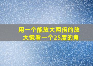 用一个能放大两倍的放大镜看一个25度的角