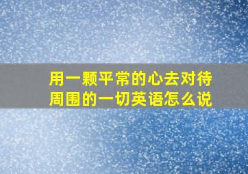 用一颗平常的心去对待周围的一切英语怎么说