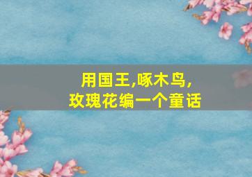 用国王,啄木鸟,玫瑰花编一个童话