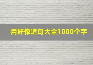 用好像造句大全1000个字