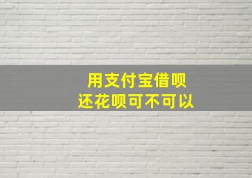 用支付宝借呗还花呗可不可以