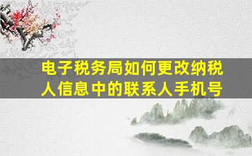 电子税务局如何更改纳税人信息中的联系人手机号