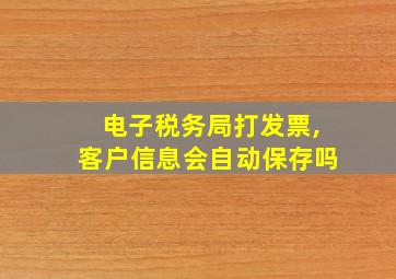 电子税务局打发票,客户信息会自动保存吗