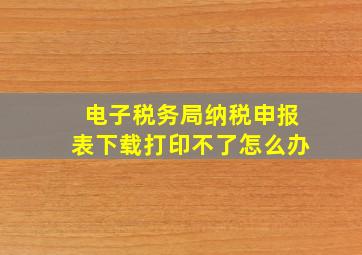 电子税务局纳税申报表下载打印不了怎么办