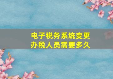 电子税务系统变更办税人员需要多久