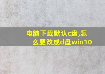 电脑下载默认c盘,怎么更改成d盘win10