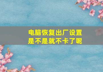 电脑恢复出厂设置是不是就不卡了呢