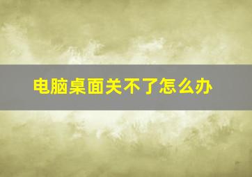 电脑桌面关不了怎么办