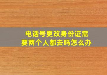 电话号更改身份证需要两个人都去吗怎么办