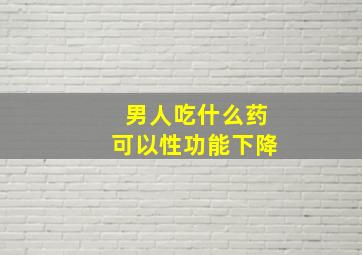 男人吃什么药可以性功能下降