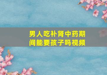 男人吃补肾中药期间能要孩子吗视频