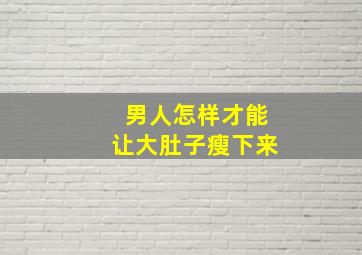 男人怎样才能让大肚子瘦下来