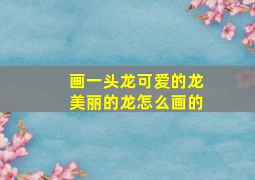 画一头龙可爱的龙美丽的龙怎么画的