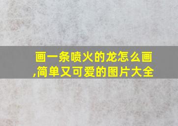 画一条喷火的龙怎么画,简单又可爱的图片大全