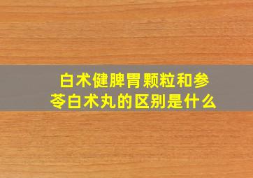 白术健脾胃颗粒和参苓白术丸的区别是什么