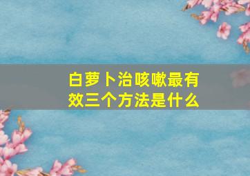 白萝卜治咳嗽最有效三个方法是什么