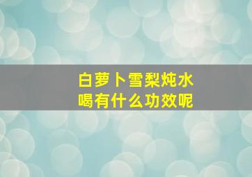 白萝卜雪梨炖水喝有什么功效呢