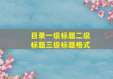 目录一级标题二级标题三级标题格式