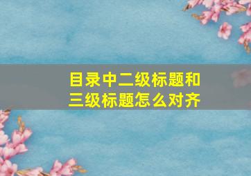 目录中二级标题和三级标题怎么对齐