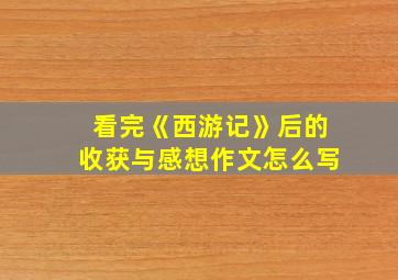 看完《西游记》后的收获与感想作文怎么写