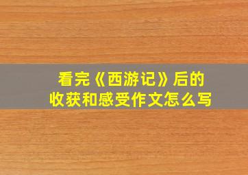 看完《西游记》后的收获和感受作文怎么写