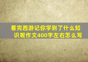 看完西游记你学到了什么知识呢作文400字左右怎么写