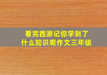 看完西游记你学到了什么知识呢作文三年级