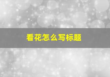 看花怎么写标题