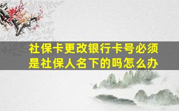 社保卡更改银行卡号必须是社保人名下的吗怎么办