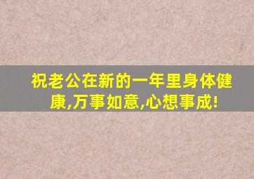 祝老公在新的一年里身体健康,万事如意,心想事成!