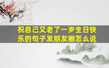 祝自己又老了一岁生日快乐的句子发朋友圈怎么说