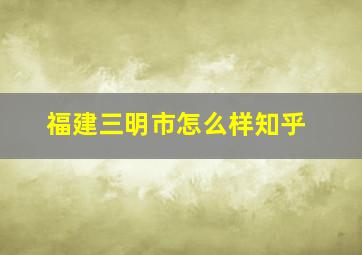 福建三明市怎么样知乎