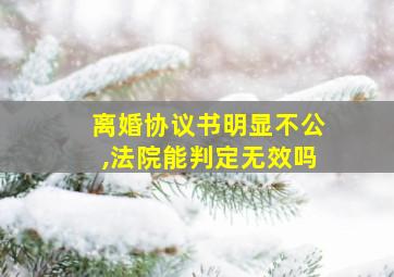 离婚协议书明显不公,法院能判定无效吗