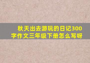 秋天出去游玩的日记300字作文三年级下册怎么写呀