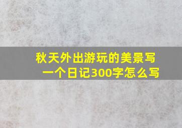 秋天外出游玩的美景写一个日记300字怎么写