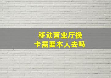 移动营业厅换卡需要本人去吗