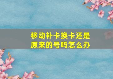 移动补卡换卡还是原来的号吗怎么办