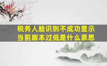 税务人脸识别不成功显示当前版本过低是什么意思