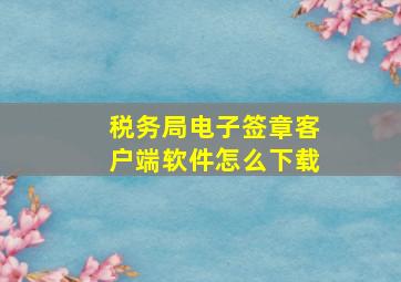 税务局电子签章客户端软件怎么下载