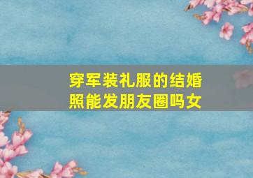 穿军装礼服的结婚照能发朋友圈吗女