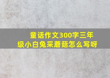 童话作文300字三年级小白兔采蘑菇怎么写呀