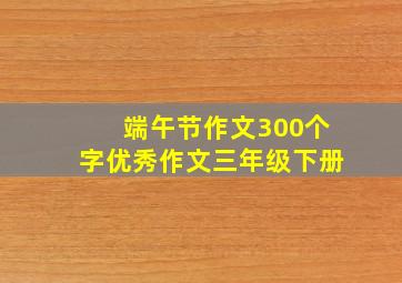 端午节作文300个字优秀作文三年级下册