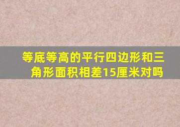 等底等高的平行四边形和三角形面积相差15厘米对吗