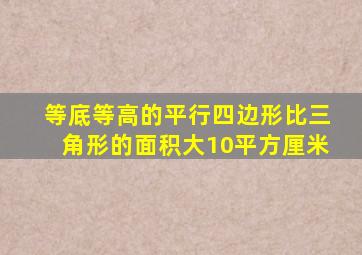 等底等高的平行四边形比三角形的面积大10平方厘米