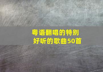 粤语翻唱的特别好听的歌曲50首