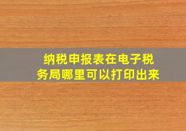 纳税申报表在电子税务局哪里可以打印出来