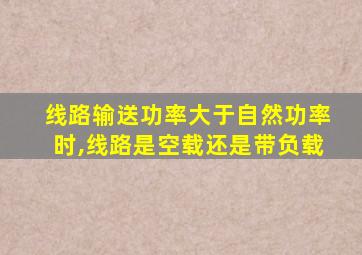 线路输送功率大于自然功率时,线路是空载还是带负载