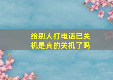 给别人打电话已关机是真的关机了吗