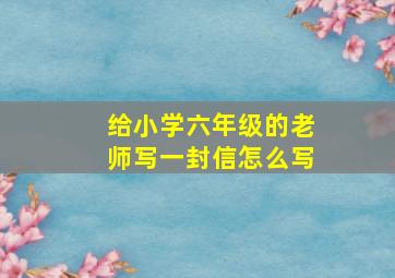 给小学六年级的老师写一封信怎么写